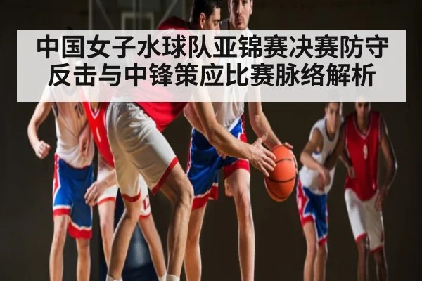 中国女子水球队亚锦赛决赛防守反击与中锋策应比赛脉络解析